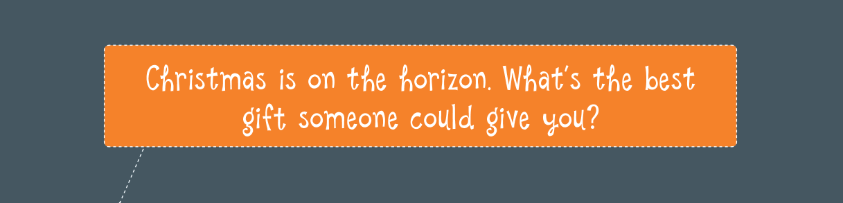 Christmas is on the horizon. What’s the best gift someone could give you?
