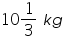 «math xmlns=¨https://www.w3.org/1998/Math/MathML¨»«mn»10«/mn»«mfrac»«mn»1«/mn»«mn»3«/mn»«/mfrac»«mo»§nbsp;«/mo»«mi»k«/mi»«mi»g«/mi»«/math»