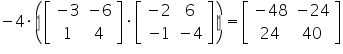 «math xmlns=¨https://www.w3.org/1998/Math/MathML¨»«mo»-«/mo»«mn»4«/mn»«mo»§#183;«/mo»«mfenced»«mrow»«mfenced close=¨]¨ open=¨[¨»«mtable»«mtr»«mtd»«mo»-«/mo»«mn»3«/mn»«/mtd»«mtd»«mo»-«/mo»«mn»6«/mn»«/mtd»«/mtr»«mtr»«mtd»«mn»1«/mn»«/mtd»«mtd»«mn»4«/mn»«/mtd»«/mtr»«/mtable»«/mfenced»«mo»§#183;«/mo»«mfenced close=¨]¨ open=¨[¨»«mtable»«mtr»«mtd»«mo»-«/mo»«mn»2«/mn»«/mtd»«mtd»«mn»6«/mn»«/mtd»«/mtr»«mtr»«mtd»«mo»-«/mo»«mn»1«/mn»«/mtd»«mtd»«mo»-«/mo»«mn»4«/mn»«/mtd»«/mtr»«/mtable»«/mfenced»«/mrow»«/mfenced»«mo»=«/mo»«mfenced close=¨]¨ open=¨[¨»«mtable»«mtr»«mtd»«mo»-«/mo»«mn»48«/mn»«/mtd»«mtd»«mo»-«/mo»«mn»24«/mn»«/mtd»«/mtr»«mtr»«mtd»«mn»24«/mn»«/mtd»«mtd»«mn»40«/mn»«/mtd»«/mtr»«/mtable»«/mfenced»«/math»
