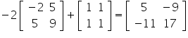 «math xmlns=¨https://www.w3.org/1998/Math/MathML¨»«mo»-«/mo»«mn»2«/mn»«mfenced close=¨]¨ open=¨[¨»«mtable»«mtr»«mtd»«mo»-«/mo»«mn»2«/mn»«/mtd»«mtd»«mn»5«/mn»«/mtd»«/mtr»«mtr»«mtd»«mn»5«/mn»«/mtd»«mtd»«mn»9«/mn»«/mtd»«/mtr»«/mtable»«/mfenced»«mo»+«/mo»«mfenced close=¨]¨ open=¨[¨»«mtable»«mtr»«mtd»«mn»1«/mn»«/mtd»«mtd»«mn»1«/mn»«/mtd»«/mtr»«mtr»«mtd»«mn»1«/mn»«/mtd»«mtd»«mn»1«/mn»«/mtd»«/mtr»«/mtable»«/mfenced»«mo»=«/mo»«mfenced close=¨]¨ open=¨[¨»«mtable»«mtr»«mtd»«mn»5«/mn»«/mtd»«mtd»«mo»-«/mo»«mn»9«/mn»«/mtd»«/mtr»«mtr»«mtd»«mo»-«/mo»«mn»11«/mn»«/mtd»«mtd»«mn»17«/mn»«/mtd»«/mtr»«/mtable»«/mfenced»«/math»